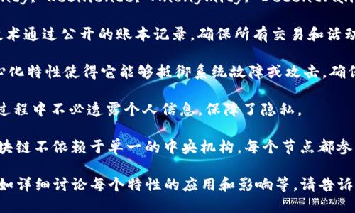 区块链特性英文简称是“TRAD”（Transparency, Resilience, Anonymity, Decentralization）。以下是每个特性简要介绍：

1. **Transparency（透明性）**: 区块链技术通过公开的账本记录，确保所有交易和活动都可以被验证和审计，从而提高信任度。

2. **Resilience（弹性）**: 区块链的去中心化特性使得它能够抵御系统故障或攻击，确保数据的安全性和持久性。

3. **Anonymity（匿名性）**: 用户在交易过程中不必透露个人信息，保障了隐私。

4. **Decentralization（去中心化）**: 区块链不依赖于单一的中央机构，每个节点都参与维护网络，减少了单点故障和操纵的风险。

如果你需要关于这一主题的更深入探讨，例如详细讨论每个特性的应用和影响等，请告诉我，我很乐意提供帮助！